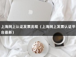 上海网上认证发票流程（上海网上发票认证平台最新）
