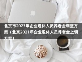北京市2023年企业退休人员养老金调整方案（北京2021年企业退休人员养老金上调方案）