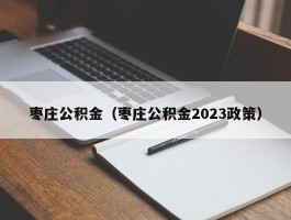 枣庄公积金（枣庄公积金2023政策）