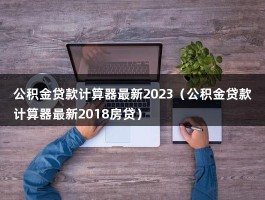 公积金贷款计算器最新2023（公积金贷款计算器最新2018房贷）