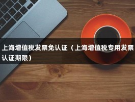 上海增值税发票免认证（上海增值税专用发票认证期限）