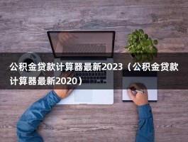 公积金贷款计算器最新2023（公积金贷款计算器最新2020）